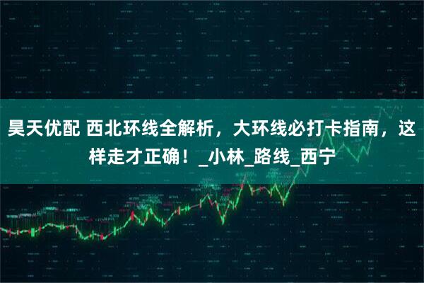 昊天优配 西北环线全解析,大环线必打卡指南,这样走才正确!_小林_路线_西宁