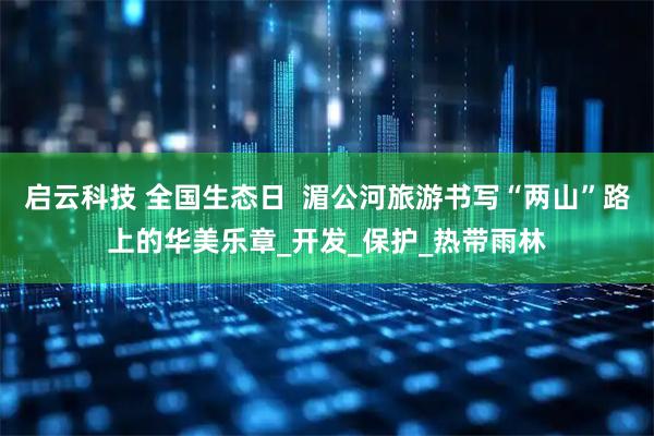 启云科技 全国生态日  湄公河旅游书写“两山”路上的华美乐章_开发_保护_热带雨林