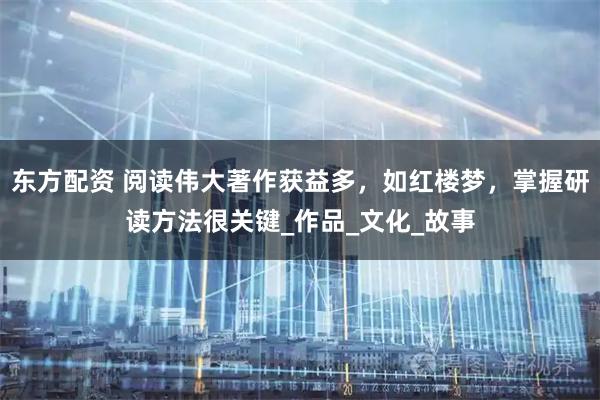 东方配资 阅读伟大著作获益多,如红楼梦,掌握研读方法很关键_作品_文化_故事
