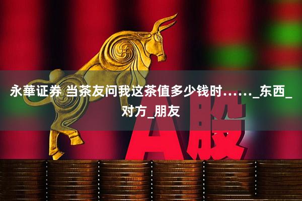 永華证券 当茶友问我这茶值多少钱时……_东西_对方_朋友