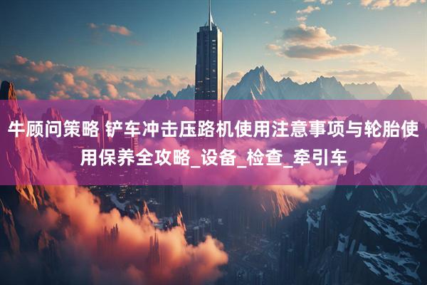 牛顾问策略 铲车冲击压路机使用注意事项与轮胎使用保养全攻略_设备_检查_牵引车