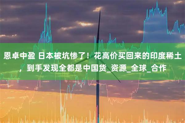 恩卓中盈 日本被坑惨了！花高价买回来的印度稀土，到手发现全都是中国货_资源_全球_合作