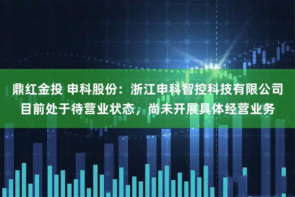 鼎红金投 申科股份：浙江申科智控科技有限公司目前处于待营业状态，尚未开展具体经营业务