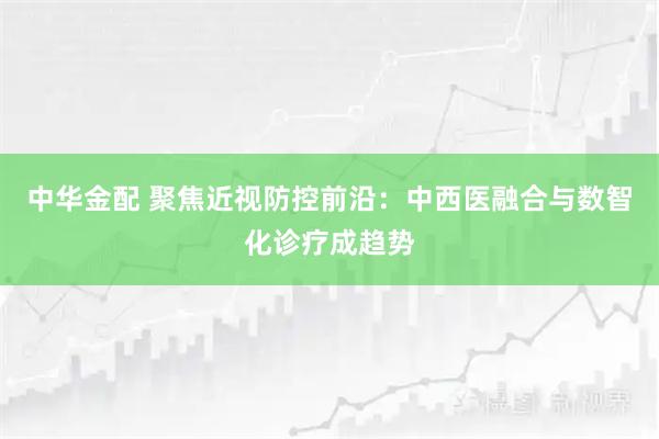 中华金配 聚焦近视防控前沿:中西医融合与数智化诊疗成趋势