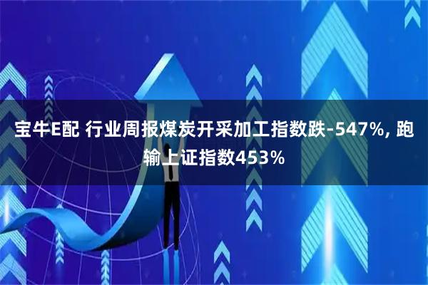 宝牛E配 行业周报煤炭开采加工指数跌-547%, 跑输上证指数453%