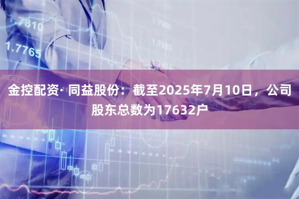 金控配资· 同益股份：截至2025年7月10日，公司股东总数为17632户