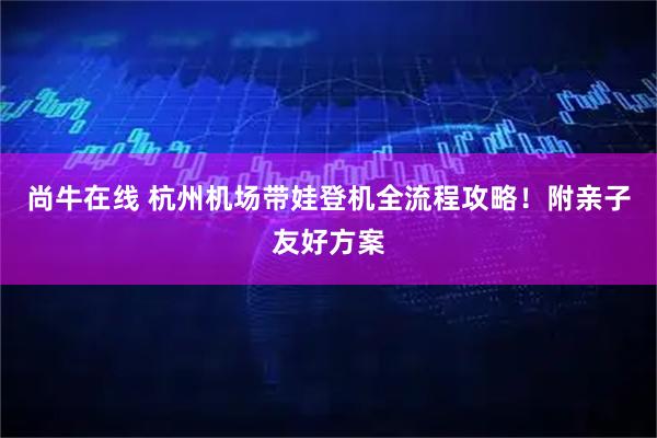 尚牛在线 杭州机场带娃登机全流程攻略！附亲子友好方案