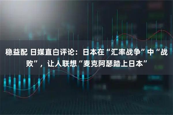 稳益配 日媒直白评论：日本在“汇率战争”中“战败”，让人联想“麦克阿瑟踏上日本”