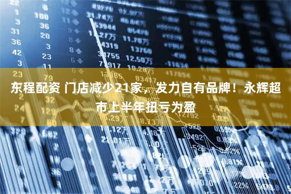 东程配资 门店减少21家，发力自有品牌！永辉超市上半年扭亏为盈