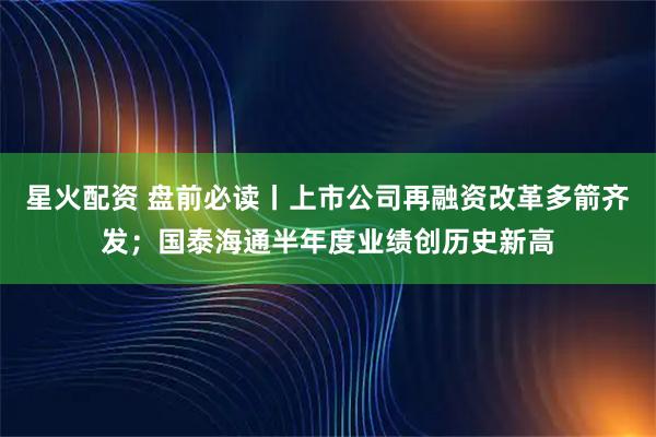 星火配资 盘前必读丨上市公司再融资改革多箭齐发；国泰海通半年度业绩创历史新高